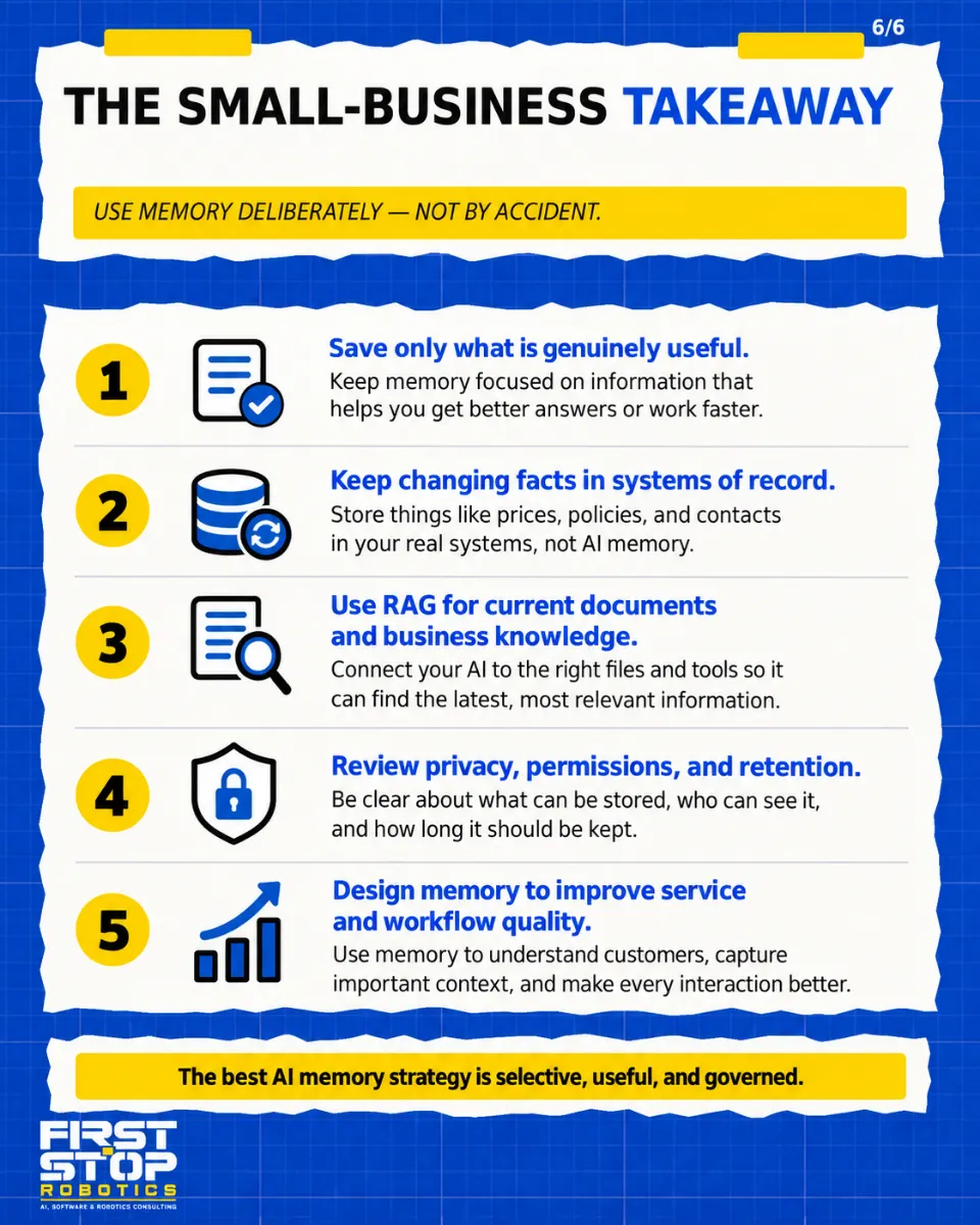 The small-business takeaway
Use memory deliberately, not by accident.
Save only what is genuinely useful: Keep memory focused on information that helps you get better answers or work faster.
Keep changing facts in systems of record: Store things like prices, policies, and contacts in your real systems, not AI memory.
Use RAG for current documents and business knowledge: Connect your AI to the right files and tools so it can find the latest, most relevant information.
Review privacy, permissions, and retention: Be clear about what can be stored, who can see it, and how long it should be kept.
Design memory to improve service and workflow quality: Use memory to understand customers, capture important context, and make every interaction better.
The best AI memory strategy is selective, useful, and governed.