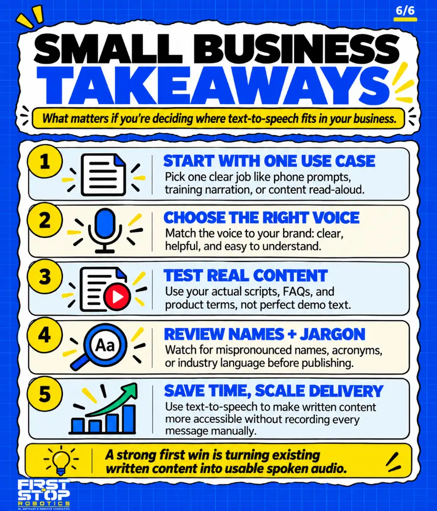 Small business takeaways
What matters if you're deciding where text-to-speech fits in your business.
Start with one use case: Pick one clear job like phone prompts, training narration, or content read-aloud.
Choose the right voice: Match the voice to your brand: clear, helpful, and easy to understand.
Test real content: Use your actual scripts, FAQs, and product terms, not perfect demo text.
Review names + jargon: Watch for mispronounced names, acronyms, or industry language before publishing.
Save time, scale delivery: Use text-to-speech to make written content more accessible without recording every message manually.
A strong first win is turning existing written content into usable spoken audio.