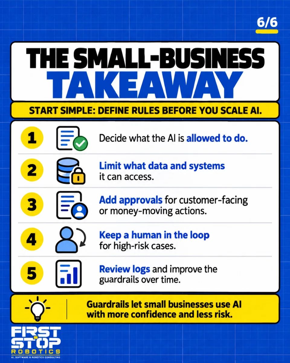 The small-business takeaway
Start simple: define rules before you scale AI.
Decide what the AI is allowed to do.
Limit what data and systems it can access.
Add approvals for customer-facing or money-moving actions.
Keep a human in the loop for high-risk cases.
Review logs and improve the guardrails over time.
Guardrails let small businesses use AI with more confidence and less risk.