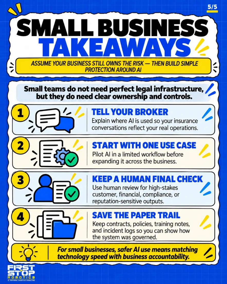 Small business takeaways
Assume your business still owns the risk, then build simple protection around AI
Small teams do not need perfect legal infrastructure, but they do need clear ownership and controls.
Tell your broker: Explain where AI is used so your insurance conversations reflect your real operations.
Start with one use case: Pilot AI in a limited workflow before expanding it across the business.
Keep a human final check: Use human review for high-stakes customer, financial, compliance, or reputation-sensitive outputs.
Save the paper trail: Keep contracts, policies, training notes, and incident logs so you can show how the system was governed.
For small businesses, safer AI use means matching technology speed with business accountability.